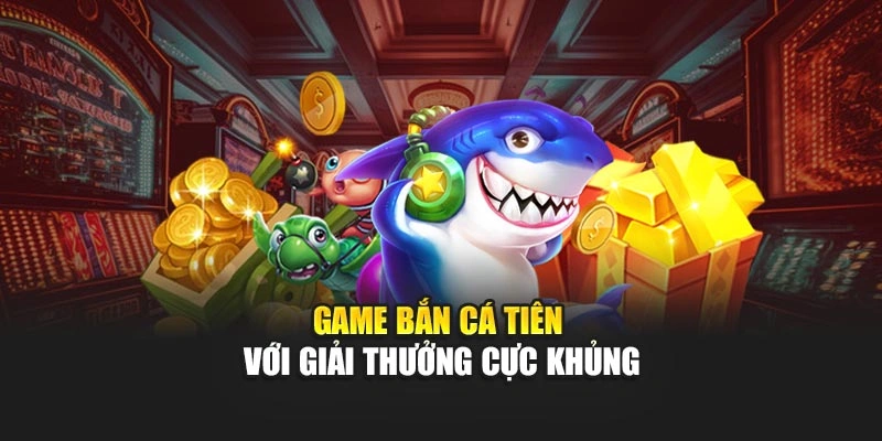 Game bắn cá tiên với giải thưởng cực khủng